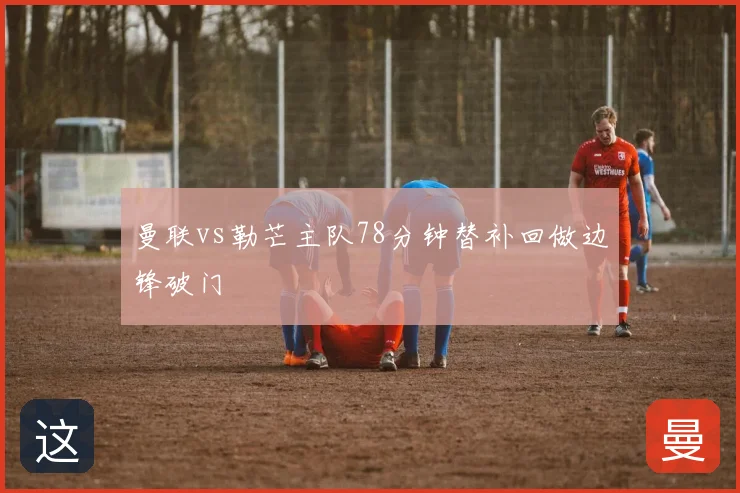 曼联vs勒芒主队78分钟替补回做边锋破门
