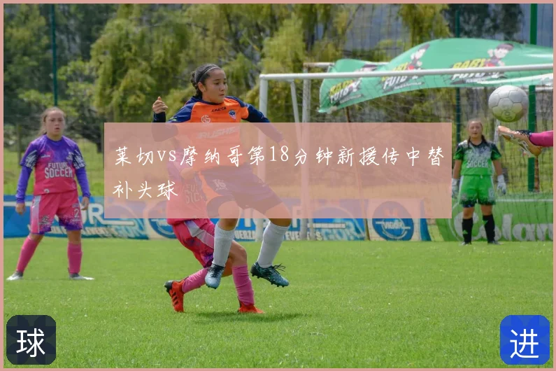 莱切vs摩纳哥第18分钟新援传中替补头球
